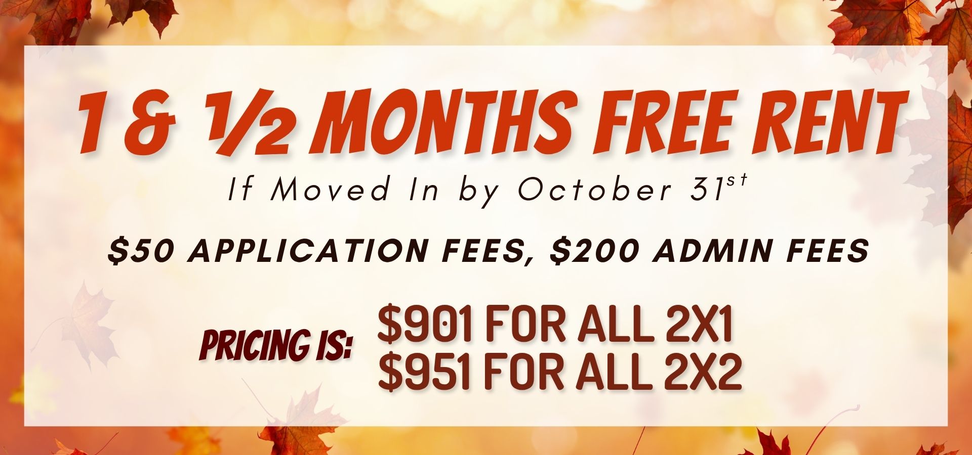 1 & ½ months free rent if moved in by October 31st. $50 application fees, $200 admin fees. Pricing is $901 for all 2x1 and $951 for all 2x2